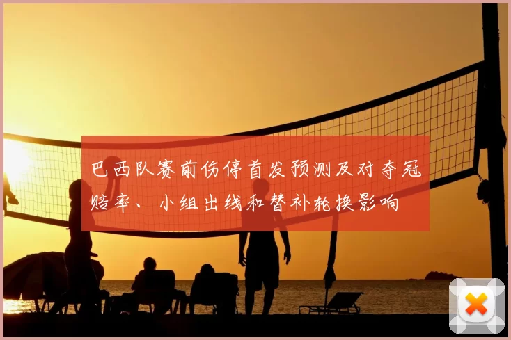巴西队赛前伤停首发预测及对夺冠赔率、小组出线和替补轮换影响