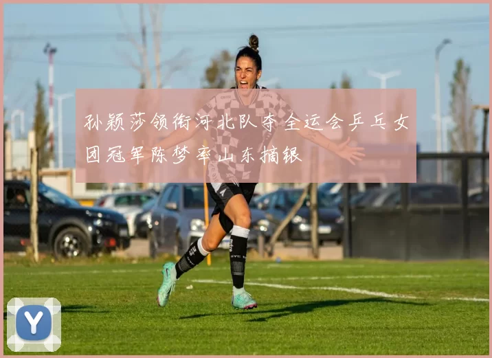 孙颖莎领衔河北队夺全运会乒乓女团冠军陈梦率山东摘银