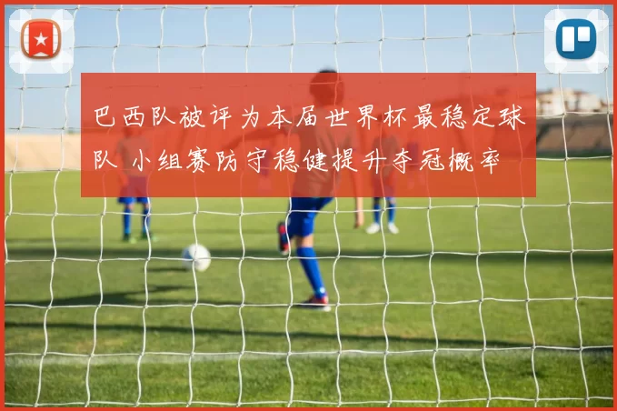巴西队被评为本届世界杯最稳定球队 小组赛防守稳健提升夺冠概率