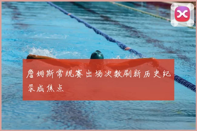 詹姆斯常规赛出场次数刷新历史纪录成焦点