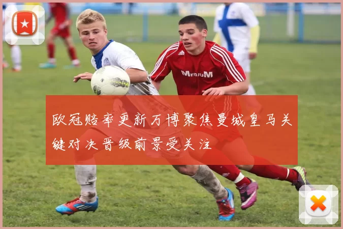 欧冠赔率更新万博聚焦曼城皇马关键对决晋级前景受关注