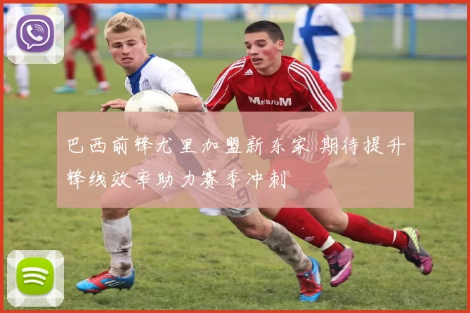 巴西前锋尤里加盟新东家 期待提升锋线效率助力赛季冲刺