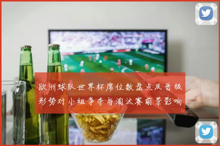 欧洲球队世界杯席位数盘点及晋级形势对小组争夺与淘汰赛前景影响