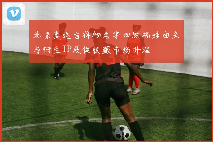 北京奥运吉祥物名字回顾福娃由来与衍生IP展促收藏市场升温