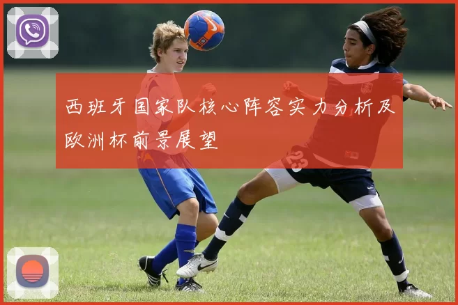 西班牙国家队核心阵容实力分析及欧洲杯前景展望