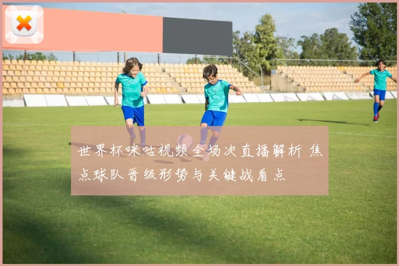 世界杯咪咕视频全场次直播解析 焦点球队晋级形势与关键战看点