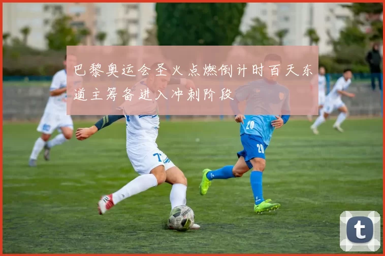 巴黎奥运会圣火点燃倒计时百天东道主筹备进入冲刺阶段