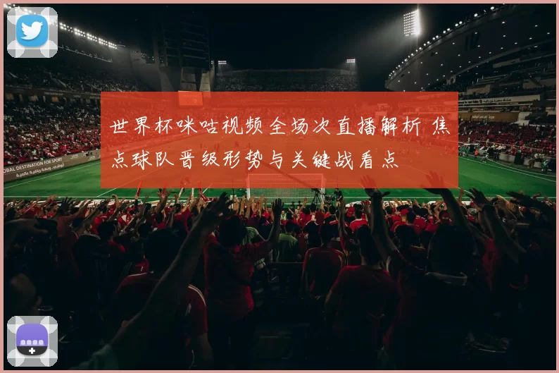 世界杯咪咕视频全场次直播解析 焦点球队晋级形势与关键战看点