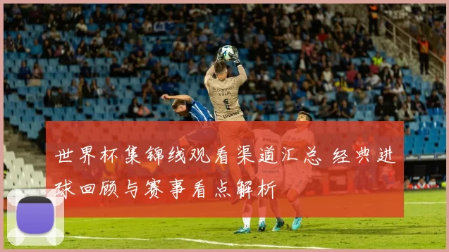 世界杯集锦线观看渠道汇总 经典进球回顾与赛事看点解析