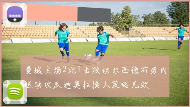 曼城主场2比1击败切尔西德布劳内送助攻瓜迪奥拉换人策略见效