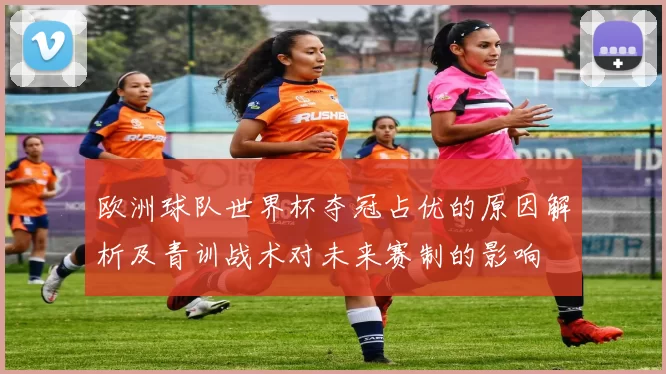 欧洲球队世界杯夺冠占优的原因解析及青训战术对未来赛制的影响