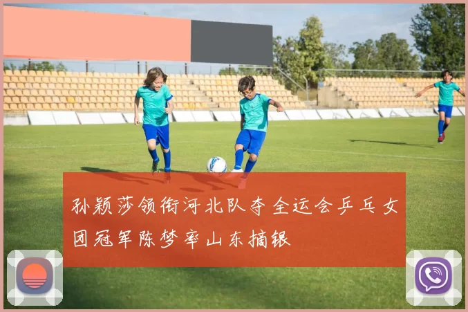 孙颖莎领衔河北队夺全运会乒乓女团冠军陈梦率山东摘银