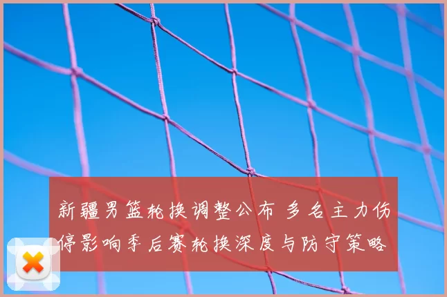 新疆男篮轮换调整公布 多名主力伤停影响季后赛轮换深度与防守策略布置