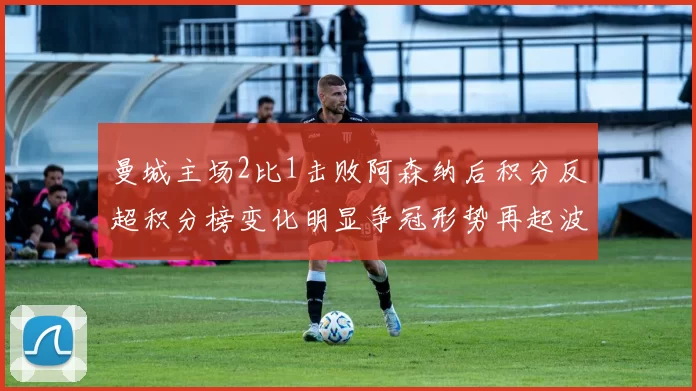 曼城主场2比1击败阿森纳后积分反超积分榜变化明显争冠形势再起波澜