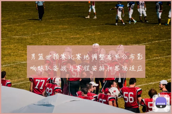 男篮世预赛比赛地调整名单公布影响球队备战与赛程安排和客场适应