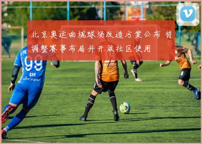 北京奥运曲棍球场改造方案公布 将调整赛事布局并开放社区使用