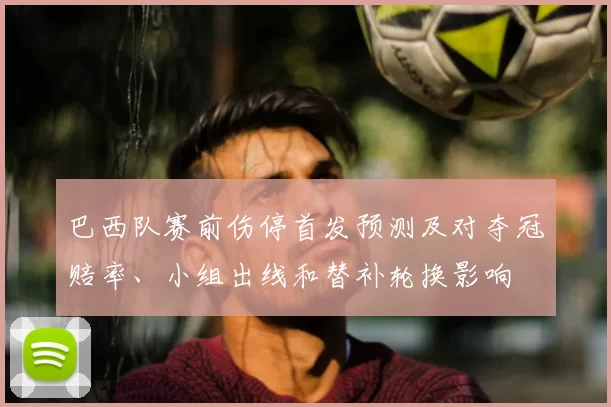 巴西队赛前伤停首发预测及对夺冠赔率、小组出线和替补轮换影响