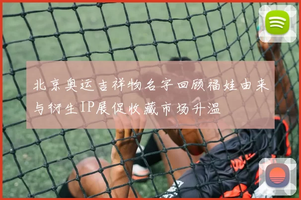 北京奥运吉祥物名字回顾福娃由来与衍生IP展促收藏市场升温