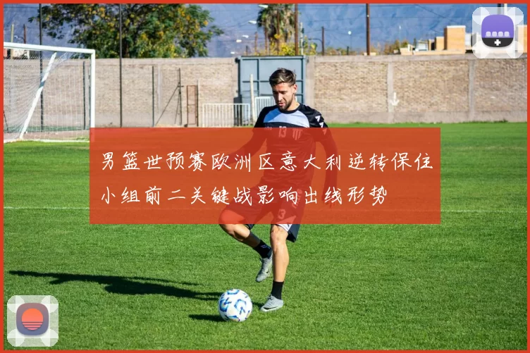 男篮世预赛欧洲区意大利逆转保住小组前二关键战影响出线形势