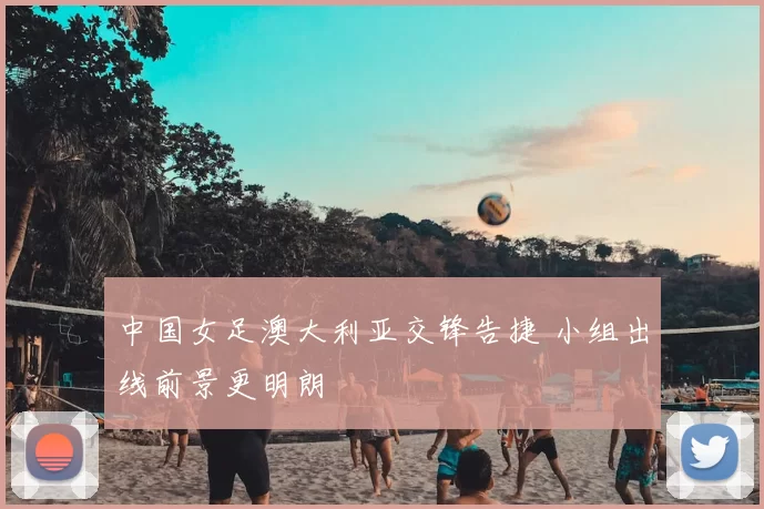 中国女足澳大利亚交锋告捷 小组出线前景更明朗