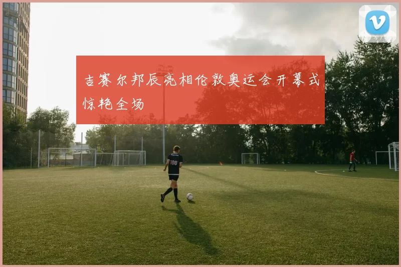 吉赛尔邦辰亮相伦敦奥运会开幕式惊艳全场