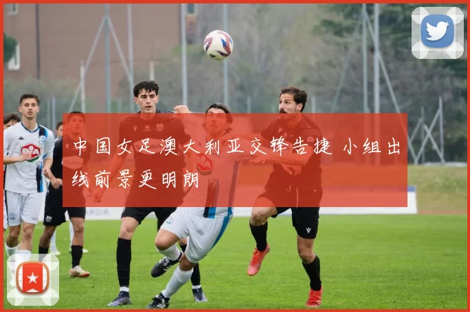 中国女足澳大利亚交锋告捷 小组出线前景更明朗