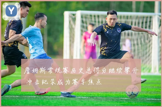 詹姆斯常规赛历史总得分继续攀升 冲击纪录成为赛季焦点