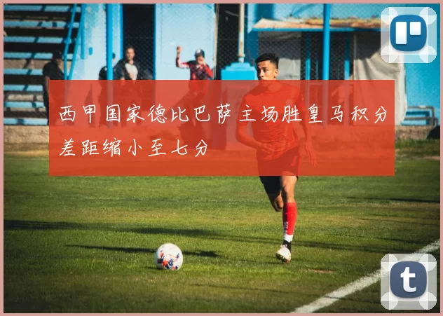 西甲国家德比巴萨主场胜皇马积分差距缩小至七分