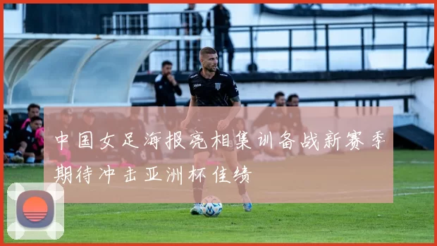中国女足海报亮相集训备战新赛季期待冲击亚洲杯佳绩