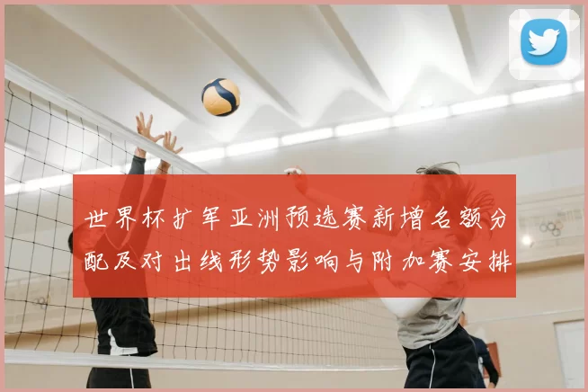 世界杯扩军亚洲预选赛新增名额分配及对出线形势影响与附加赛安排