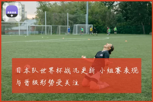 日本队世界杯战况更新 小组赛表现与晋级形势受关注