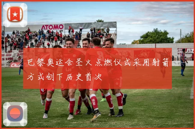 巴黎奥运会圣火点燃仪式采用射箭方式创下历史首次