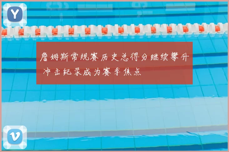 詹姆斯常规赛历史总得分继续攀升 冲击纪录成为赛季焦点