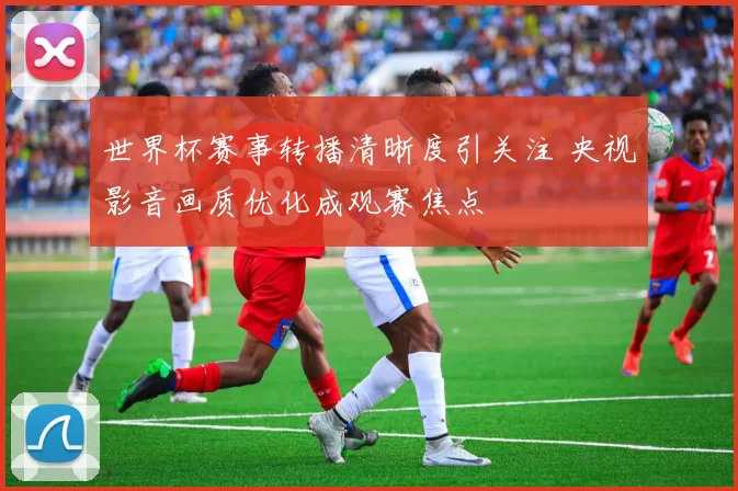 世界杯赛事转播清晰度引关注 央视影音画质优化成观赛焦点