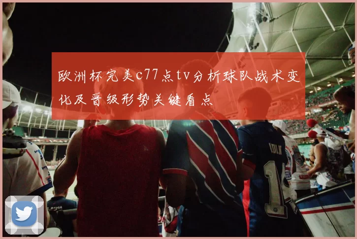 欧洲杯完美c77点tv分析球队战术变化及晋级形势关键看点