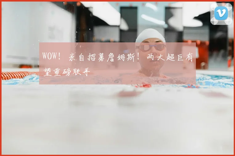 WOW！亲自招募詹姆斯！两大超巨有望重磅联手