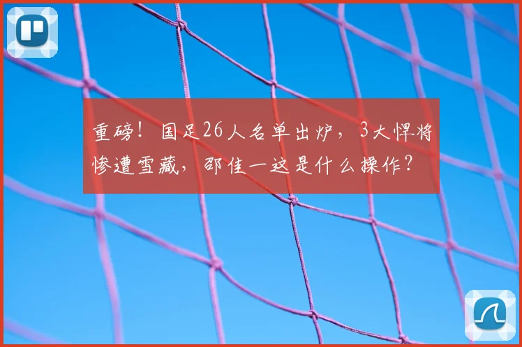 重磅!国足26人名单出炉,3大悍将惨遭雪藏,邵佳一这是什么操作?_吕焯毅_杨明洋_刘祝润