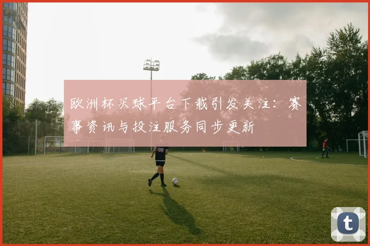 欧洲杯买球平台下载引发关注:赛事资讯与投注服务同步更新